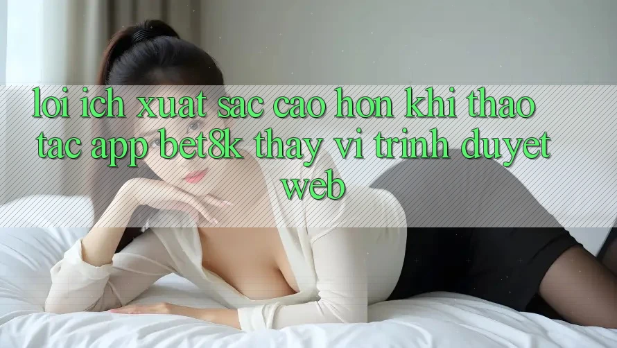 Lợi Ích Xuất sắc cao hơn Khi Thao tác App Bet8k Thay Vì Trình Duyệt Web Lợi Ích Xuất sắc cao hơn Khi Thao tác App Bet8k Thay Vì Trình Duyệt Web