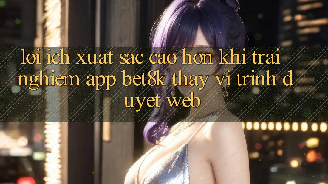 Lợi Ích Xuất sắc cao hơn Khi Trải nghiệm App Bet8k Thay Vì Trình Duyệt Web Lợi Ích Xuất sắc cao hơn Khi Trải nghiệm App Bet8k Thay Vì Trình Duyệt Web