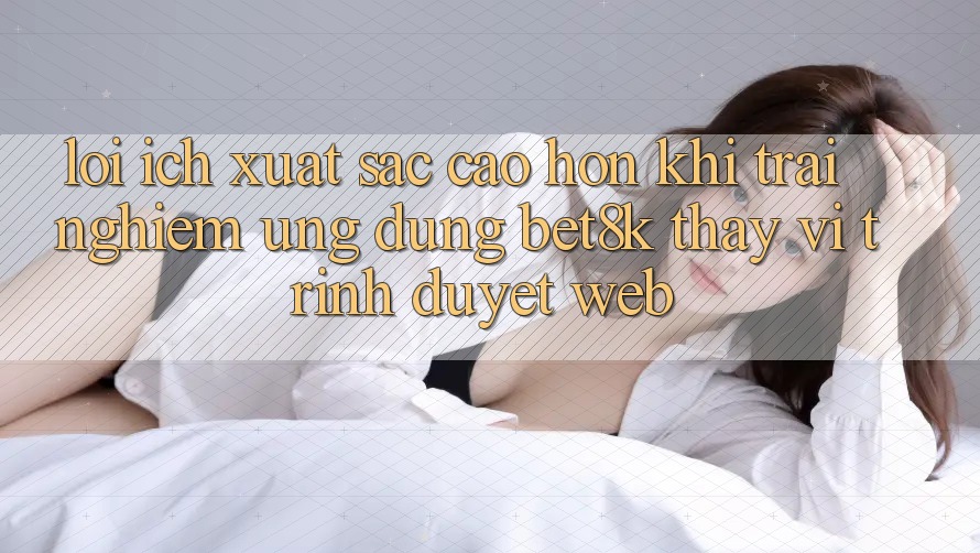 Lợi Ích Xuất sắc cao hơn Khi Trải nghiệm Ứng dụng Bet8k Thay Vì Trình Duyệt Web
