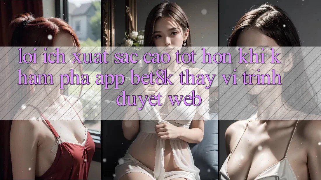Lợi Ích Xuất sắc cao tốt hơn Khi Khám phá App Bet8k Thay Vì Trình Duyệt Web