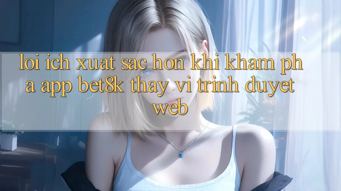Lợi Ích Xuất sắc hơn Khi Khám phá App Bet8k Thay Vì Trình Duyệt Web Lợi Ích Xuất sắc hơn Khi Khám phá App Bet8k Thay Vì Trình Duyệt Web