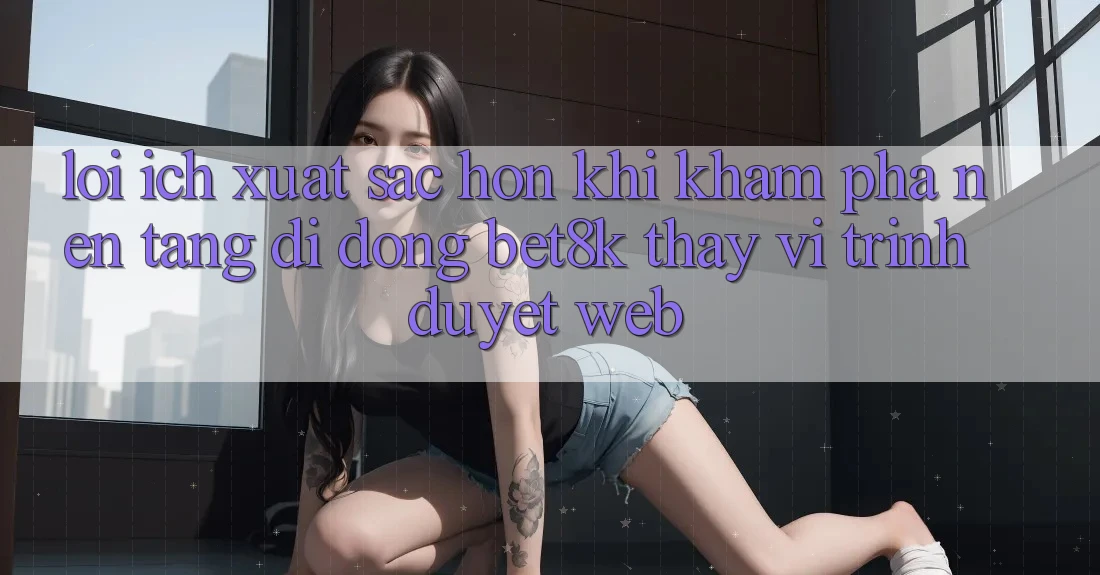 Lợi Ích Xuất sắc hơn Khi Khám phá Nền tảng di động Bet8k Thay Vì Trình Duyệt Web Lợi Ích Xuất sắc hơn Khi Khám phá Nền tảng di động Bet8k Thay Vì Trình Duyệt Web