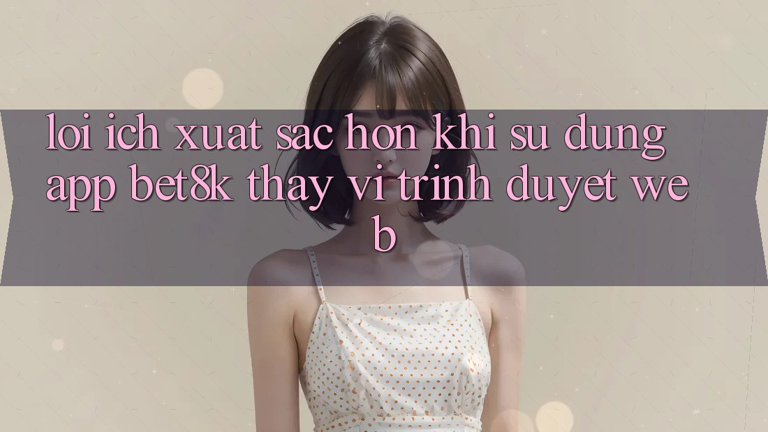 Lợi Ích Xuất sắc hơn Khi Sử Dụng App Bet8k Thay Vì Trình Duyệt Web Lợi Ích Xuất sắc hơn Khi Sử Dụng App Bet8k Thay Vì Trình Duyệt Web