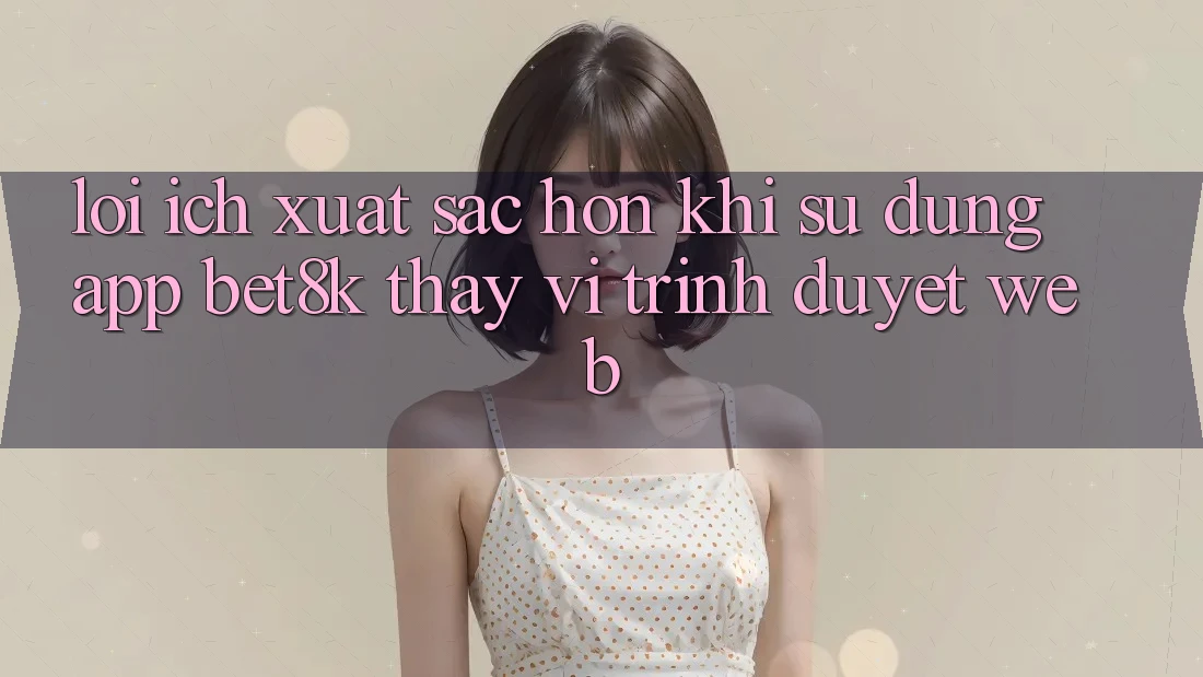 Lợi Ích Xuất sắc hơn Khi Sử Dụng App Bet8k Thay Vì Trình Duyệt Web Lợi Ích Xuất sắc hơn Khi Sử Dụng App Bet8k Thay Vì Trình Duyệt Web