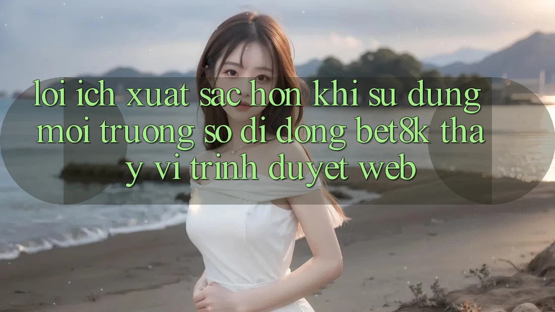 Lợi Ích Xuất sắc hơn Khi Sử Dụng Môi trường số di động Bet8k Thay Vì Trình Duyệt Web