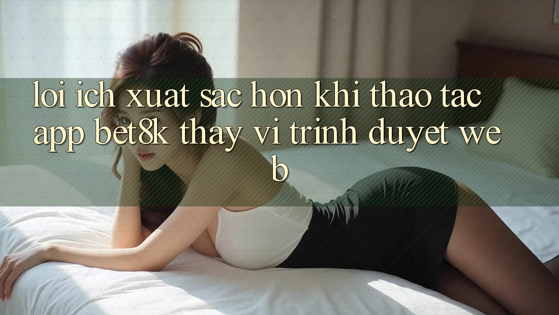 Lợi Ích Xuất sắc hơn Khi Thao tác App Bet8k Thay Vì Trình Duyệt Web Lợi Ích Xuất sắc hơn Khi Thao tác App Bet8k Thay Vì Trình Duyệt Web