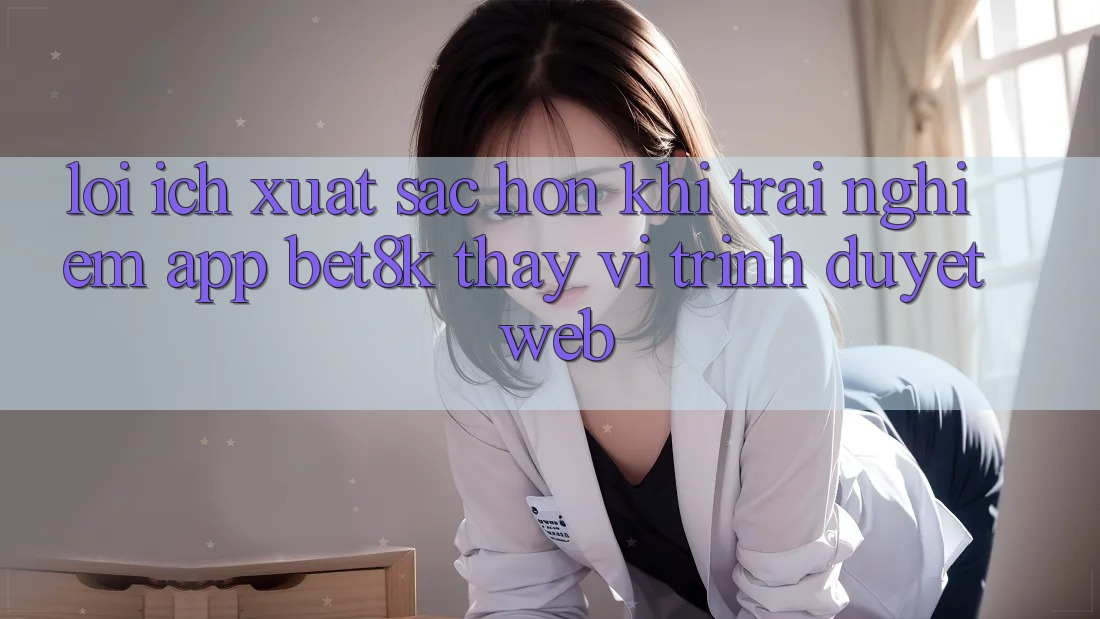Lợi Ích Xuất sắc hơn Khi Trải nghiệm App Bet8k Thay Vì Trình Duyệt Web Lợi Ích Xuất sắc hơn Khi Trải nghiệm App Bet8k Thay Vì Trình Duyệt Web
