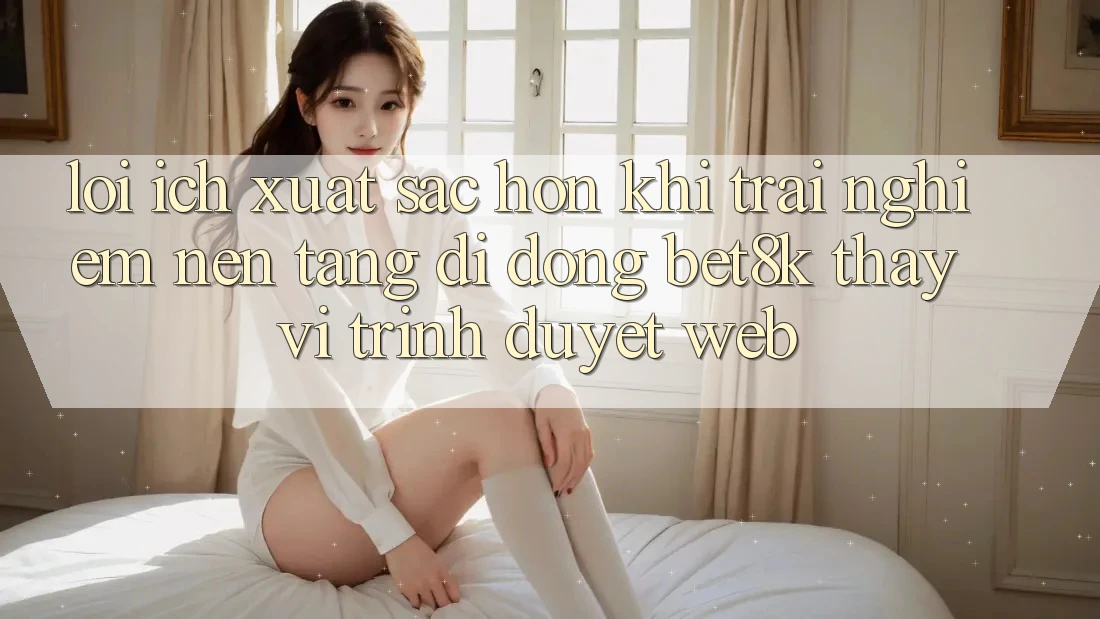 Lợi Ích Xuất sắc hơn Khi Trải nghiệm Nền tảng di động Bet8k Thay Vì Trình Duyệt Web Lợi Ích Xuất sắc hơn Khi Trải nghiệm Nền tảng di động Bet8k Thay Vì Trình Duyệt Web