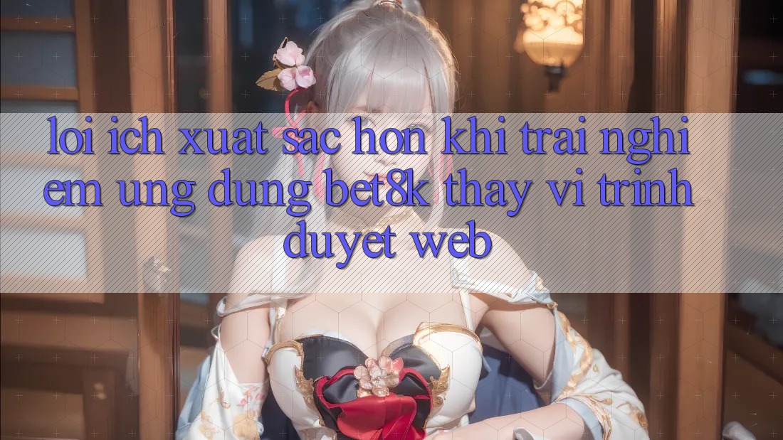 Lợi Ích Xuất sắc hơn Khi Trải nghiệm Ứng dụng Bet8k Thay Vì Trình Duyệt Web