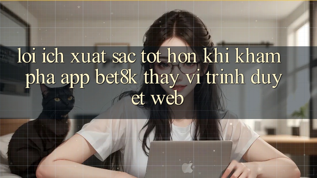 Lợi Ích Xuất sắc tốt hơn Khi Khám phá App Bet8k Thay Vì Trình Duyệt Web