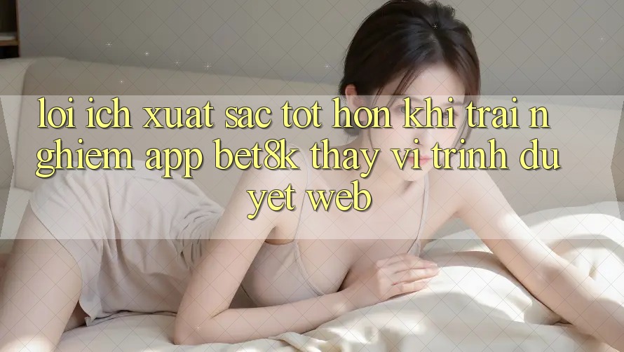 Lợi Ích Xuất sắc tốt hơn Khi Trải nghiệm App Bet8k Thay Vì Trình Duyệt Web