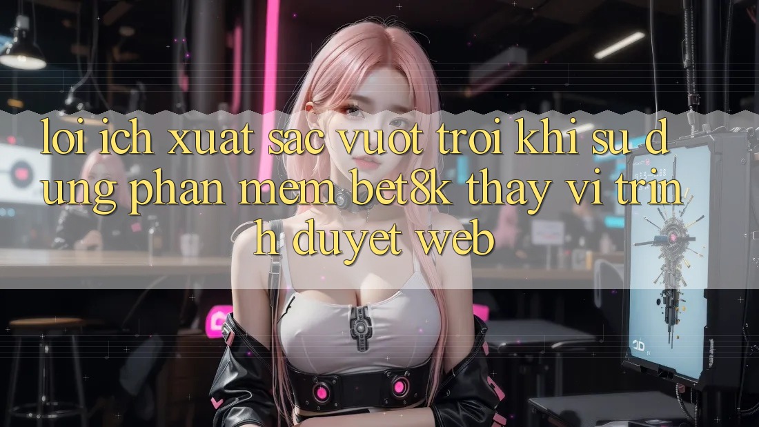 Lợi Ích Xuất sắc vượt trội Khi Sử Dụng Phần mềm Bet8k Thay Vì Trình Duyệt Web