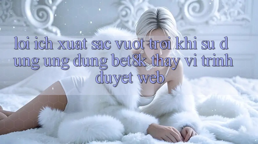 Lợi Ích Xuất sắc vượt trội Khi Sử Dụng Ứng dụng Bet8k Thay Vì Trình Duyệt Web Lợi Ích Xuất sắc vượt trội Khi Sử Dụng Ứng dụng Bet8k Thay Vì Trình Duyệt Web