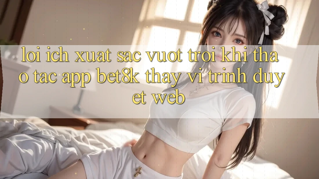 Lợi Ích Xuất sắc vượt trội Khi Thao tác App Bet8k Thay Vì Trình Duyệt Web Lợi Ích Xuất sắc vượt trội Khi Thao tác App Bet8k Thay Vì Trình Duyệt Web