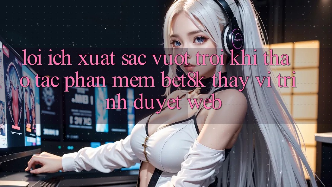 Lợi Ích Xuất sắc vượt trội Khi Thao tác Phần mềm Bet8k Thay Vì Trình Duyệt Web