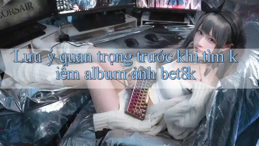 Lưu ý quan trọng trước khi tìm kiếm album ảnh bet8k Lưu ý quan trọng trước khi tìm kiếm album ảnh bet8k