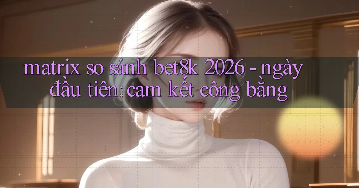 matrix so sánh bet8k 2026   ngày đầu tiên cam kết công bằng