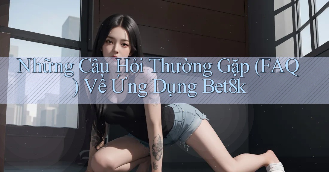 Những Câu Hỏi Thường Gặp (FAQ) Về Ứng Dụng Bet8k