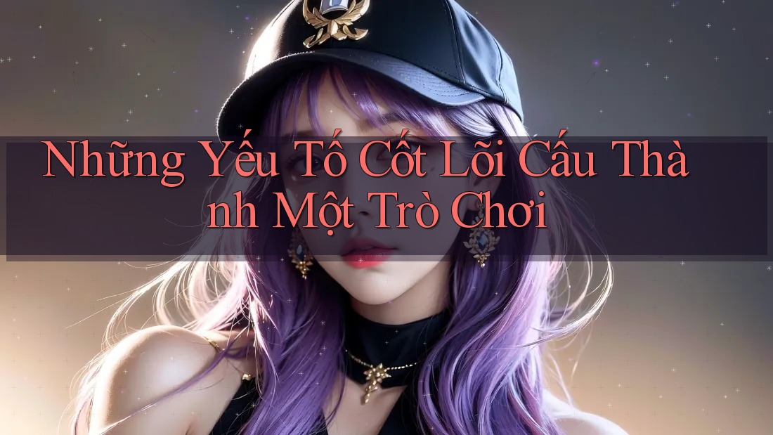 Những Yếu Tố Cốt Lõi Cấu Thành Một Trò Chơi