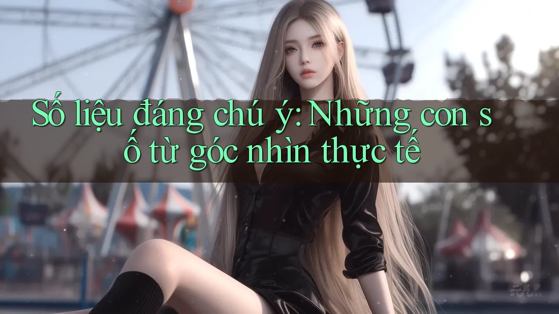 Số liệu đáng chú ý: Những con số từ góc nhìn thực tế Số liệu đáng chú ý: Những con số từ góc nhìn thực tế