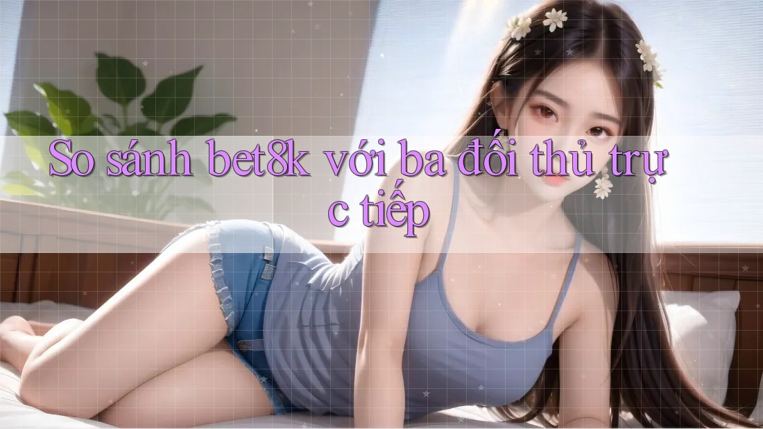 So sánh bet8k với ba đối thủ trực tiếp