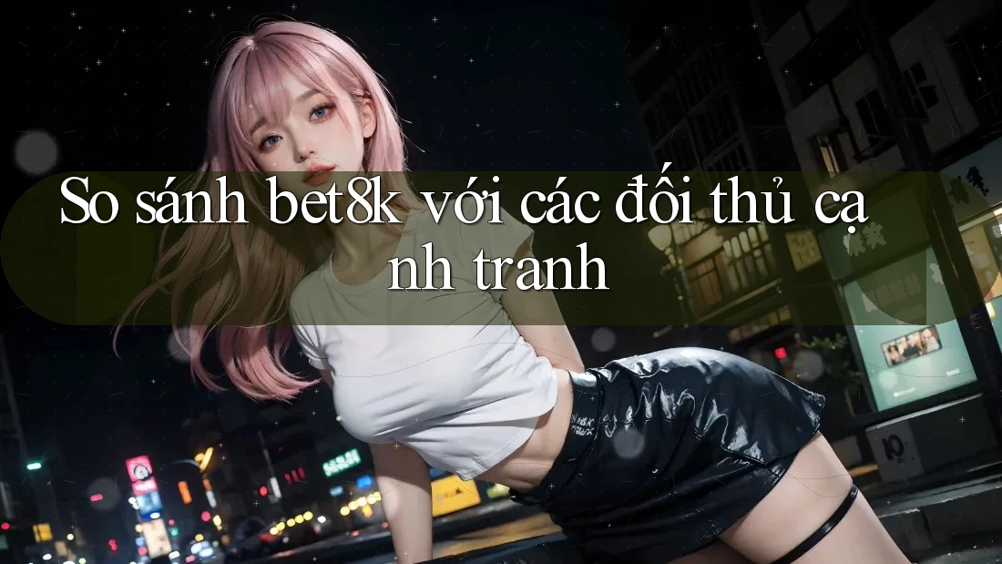 So sánh bet8k với các đối thủ cạnh tranh