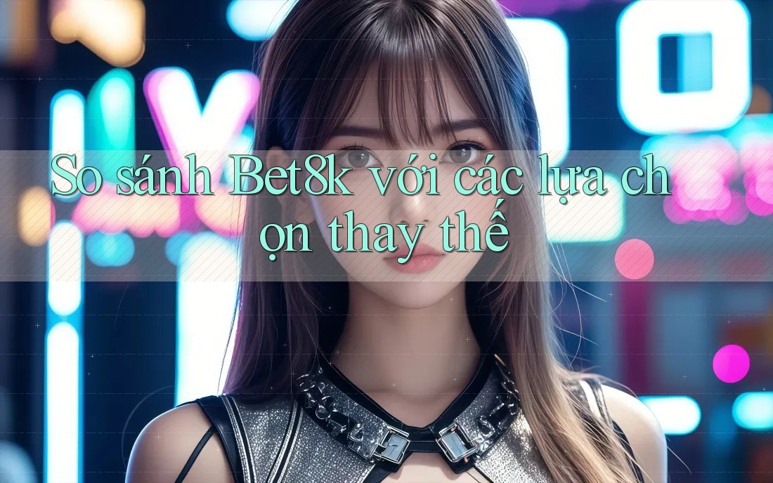 So sánh Bet8k với các lựa chọn thay thế