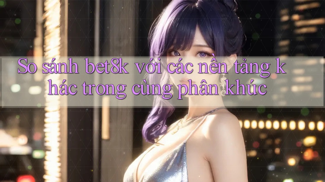 So sánh bet8k với các nền tảng khác trong cùng phân khúc So sánh bet8k với các nền tảng khác trong cùng phân khúc