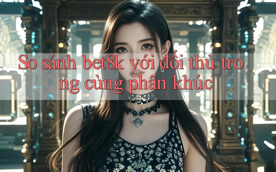 So sánh bet8k với đối thủ trong cùng phân khúc