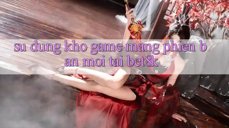Sử dụng Kho Game mạng Phiên bản mới Tại Bet8k Sử dụng Kho Game mạng Phiên bản mới Tại Bet8k