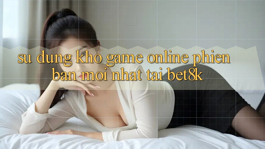 Sử dụng Kho Game Online Phiên bản mới Nhất Tại Bet8k Sử dụng Kho Game Online Phiên bản mới Nhất Tại Bet8k