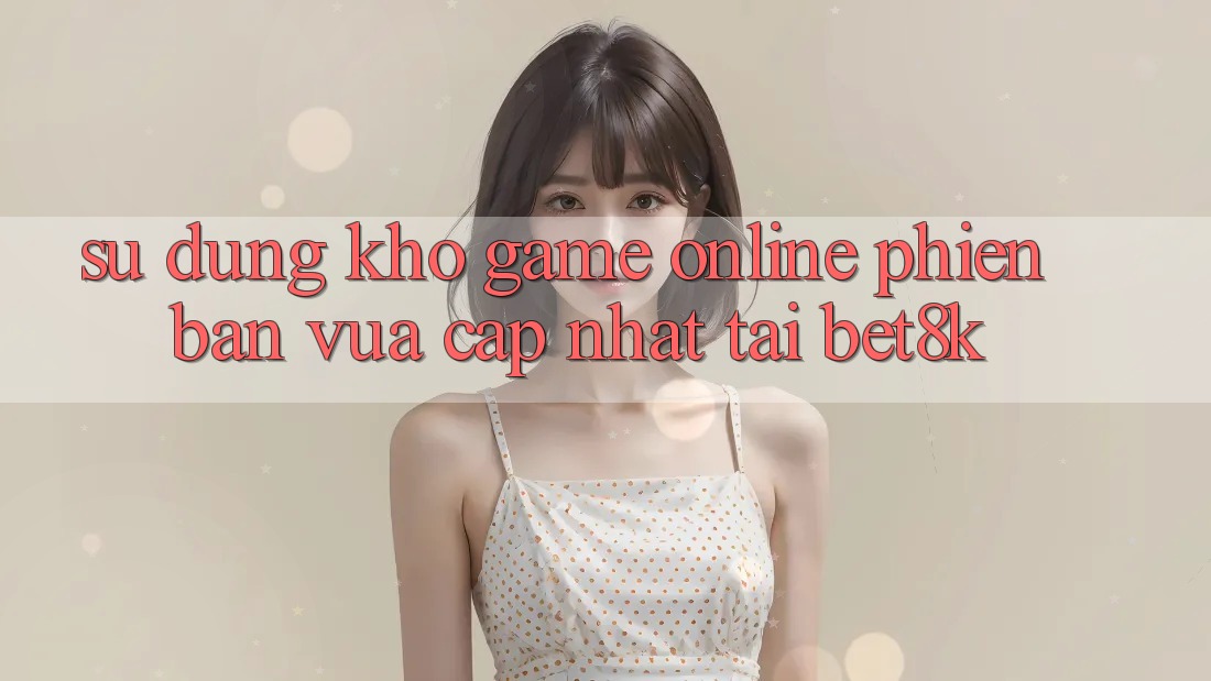 Sử dụng Kho Game Online Phiên bản vừa cập nhật Tại Bet8k Sử dụng Kho Game Online Phiên bản vừa cập nhật Tại Bet8k