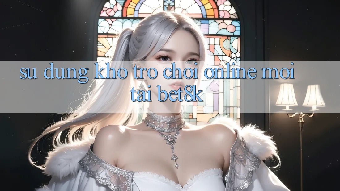 Sử dụng Kho Trò chơi Online Mới Tại Bet8k Sử dụng Kho Trò chơi Online Mới Tại Bet8k