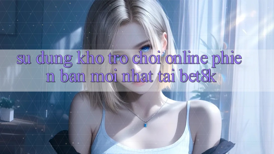 Sử dụng Kho Trò chơi Online Phiên bản mới Nhất Tại Bet8k Sử dụng Kho Trò chơi Online Phiên bản mới Nhất Tại Bet8k