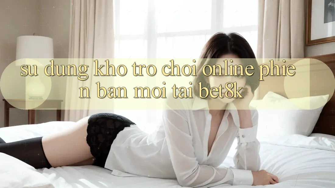 Sử dụng Kho Trò chơi Online Phiên bản mới Tại Bet8k Sử dụng Kho Trò chơi Online Phiên bản mới Tại Bet8k