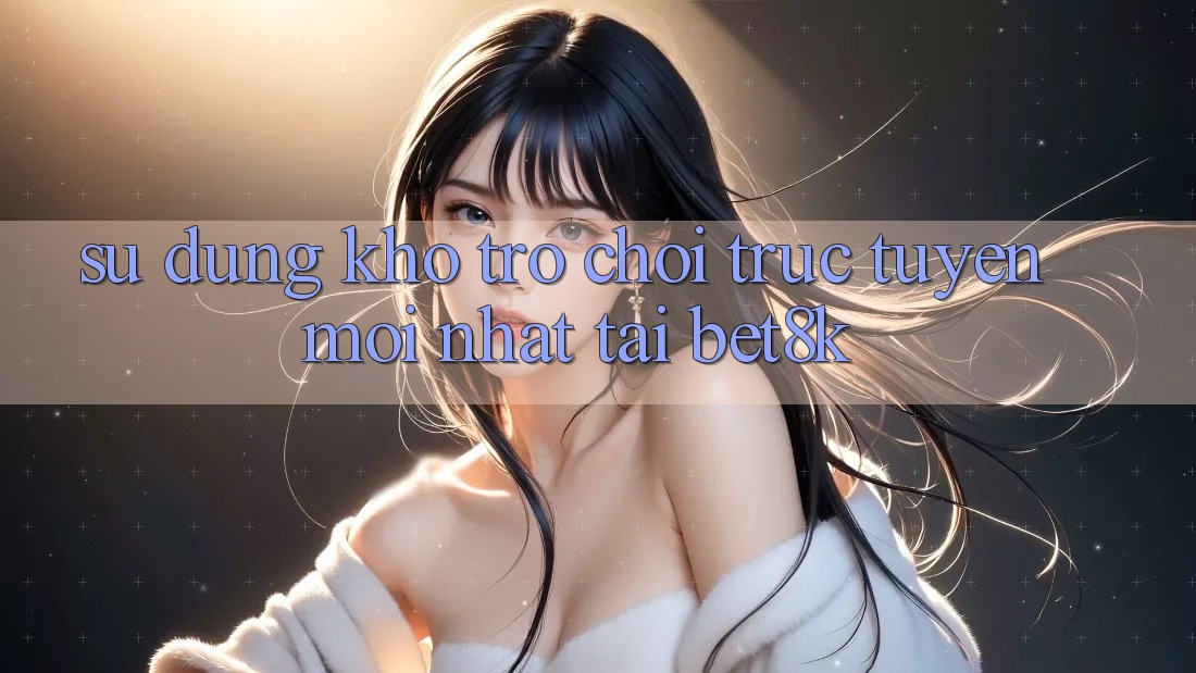 Sử dụng Kho Trò chơi trực tuyến Mới Nhất Tại Bet8k Sử dụng Kho Trò chơi trực tuyến Mới Nhất Tại Bet8k