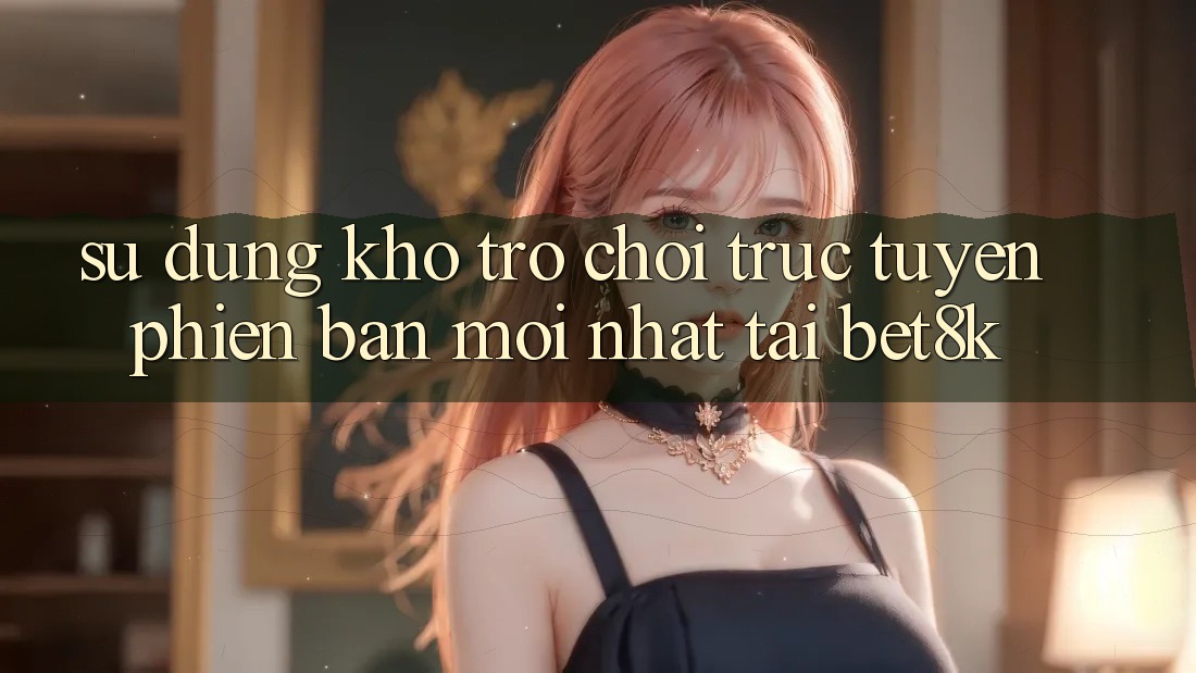 Sử dụng Kho Trò chơi trực tuyến Phiên bản mới Nhất Tại Bet8k Sử dụng Kho Trò chơi trực tuyến Phiên bản mới Nhất Tại Bet8k