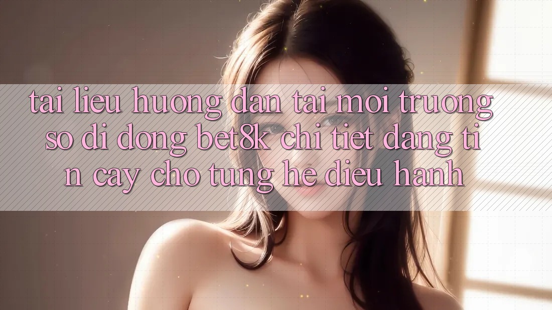 Tài liệu hướng dẫn Tải Môi trường số di động Bet8k Chi Tiết, Đáng tin cậy Cho Từng Hệ Điều Hành