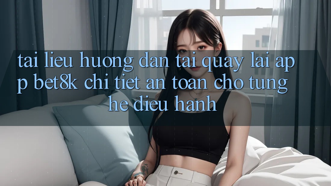 Tài liệu hướng dẫn Tải quay lại App Bet8k Chi Tiết, An Toàn Cho Từng Hệ Điều Hành