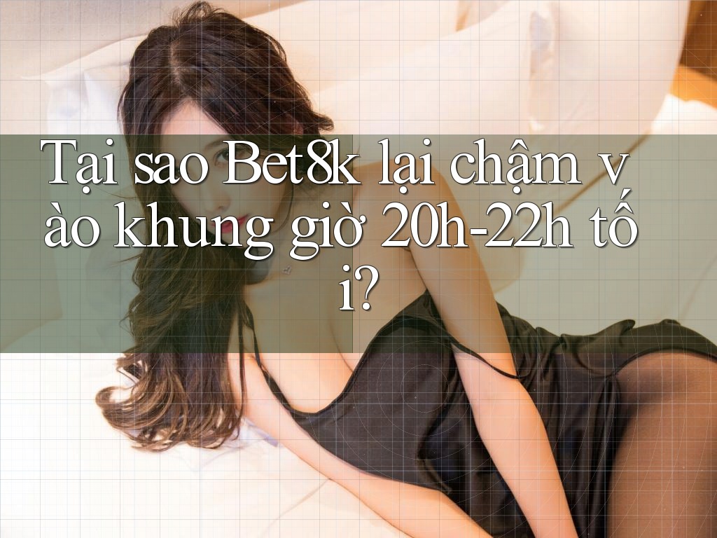 Tại sao Bet8k lại chậm vào khung giờ 20h-22h tối?