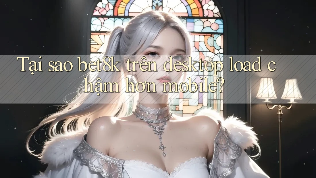 Tại sao bet8k trên desktop load chậm hơn mobile?