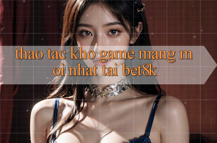 Thao tác Kho Game mạng Mới Nhất Tại Bet8k