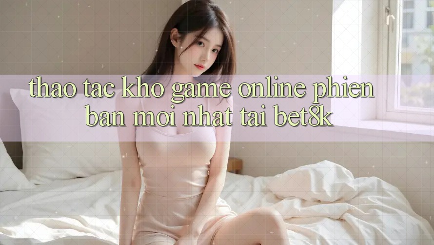 Thao tác Kho Game Online Phiên bản mới Nhất Tại Bet8k Thao tác Kho Game Online Phiên bản mới Nhất Tại Bet8k