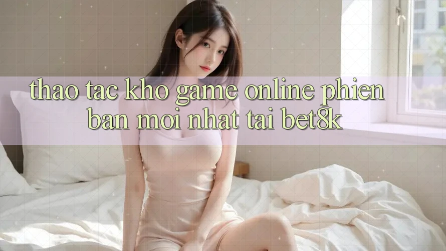 Thao tác Kho Game online Phiên bản mới Nhất Tại Bet8k Thao tác Kho Game online Phiên bản mới Nhất Tại Bet8k