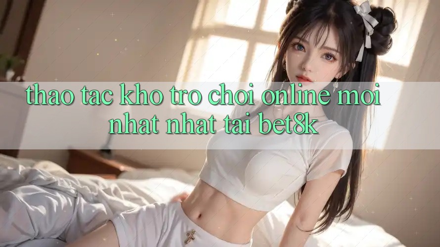 Thao tác Kho Trò chơi Online Mới nhất Nhất Tại Bet8k Thao tác Kho Trò chơi Online Mới nhất Nhất Tại Bet8k