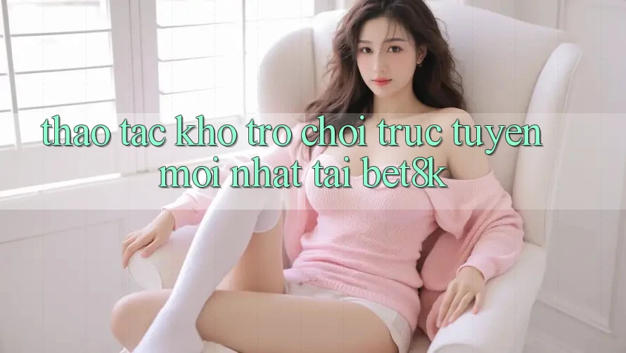 Thao tác Kho Trò chơi trực tuyến Mới Nhất Tại Bet8k Thao tác Kho Trò chơi trực tuyến Mới Nhất Tại Bet8k