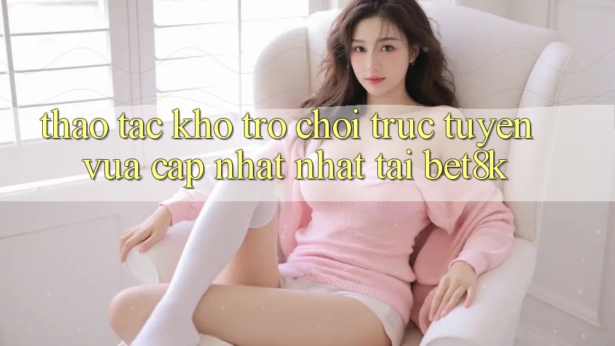 Thao tác Kho Trò chơi trực tuyến Vừa cập nhật Nhất Tại Bet8k Thao tác Kho Trò chơi trực tuyến Vừa cập nhật Nhất Tại Bet8k