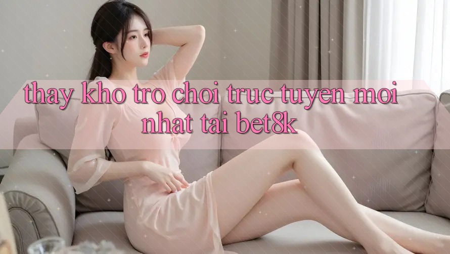 Thấy Kho Trò chơi trực tuyến Mới Nhất Tại Bet8k Thấy Kho Trò chơi trực tuyến Mới Nhất Tại Bet8k
