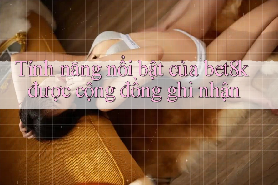 Tính năng nổi bật của bet8k được cộng đồng ghi nhận