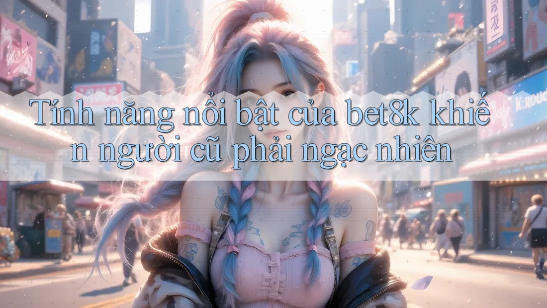 Tính năng nổi bật của bet8k khiến người cũ phải ngạc nhiên